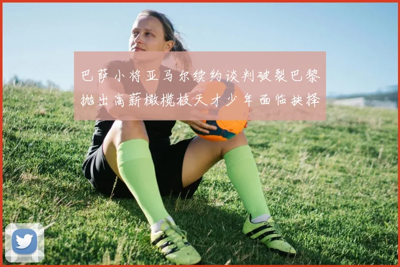 巴萨小将亚马尔续约谈判破裂巴黎抛出高薪橄榄枝天才少年面临抉择
