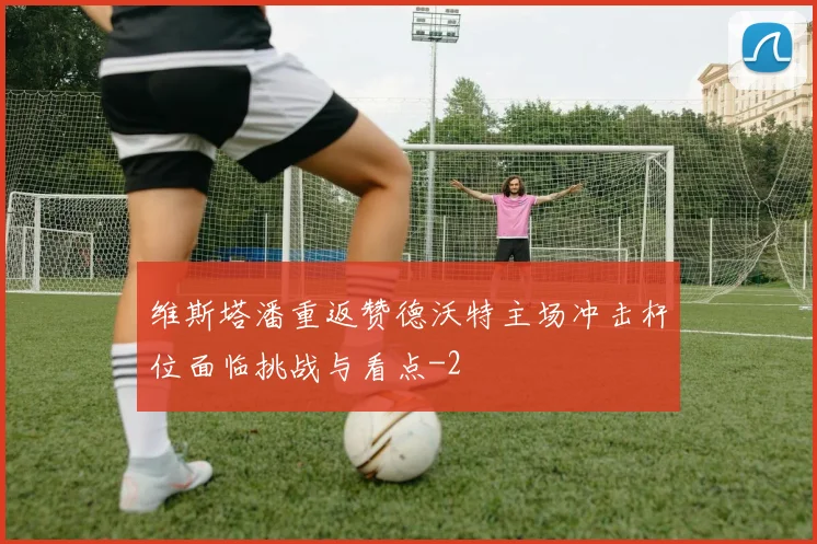 维斯塔潘重返赞德沃特主场冲击杆位面临挑战与看点