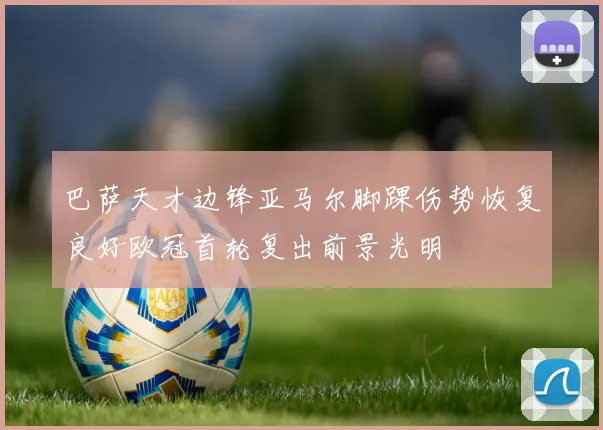 巴萨天才边锋亚马尔脚踝伤势恢复良好欧冠首轮复出前景光明