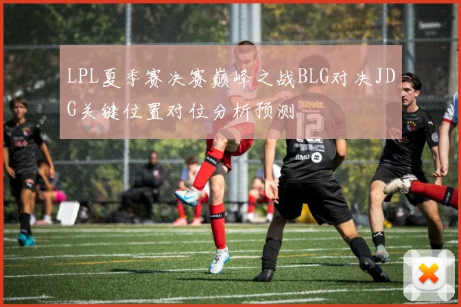 LPL夏季赛决赛巅峰之战BLG对决JDG关键位置对位分析预测