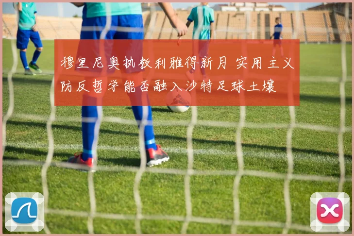穆里尼奥执教利雅得新月 实用主义防反哲学能否融入沙特足球土壤