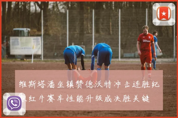 维斯塔潘坐镇赞德沃特冲击连胜纪录红牛赛车性能升级成决胜关键