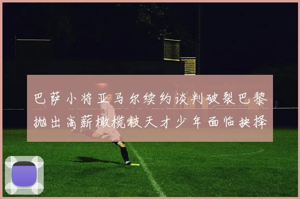 巴萨小将亚马尔续约谈判破裂巴黎抛出高薪橄榄枝天才少年面临抉择
