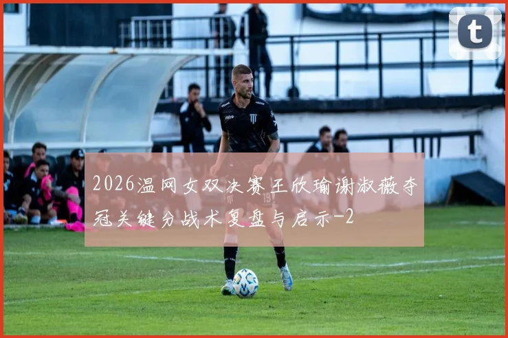 2026温网女双决赛王欣瑜谢淑薇夺冠关键分战术复盘与启示