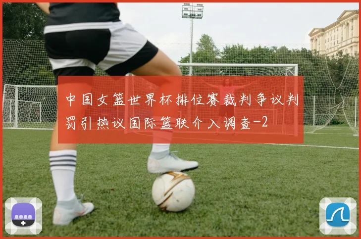 中国女篮世界杯排位赛裁判争议判罚引热议国际篮联介入调查