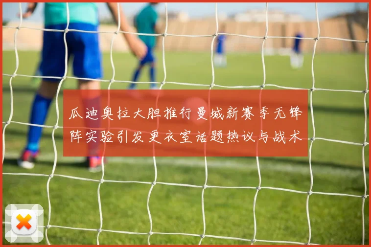 瓜迪奥拉大胆推行曼城新赛季无锋阵实验引发更衣室话题热议与战术反思
