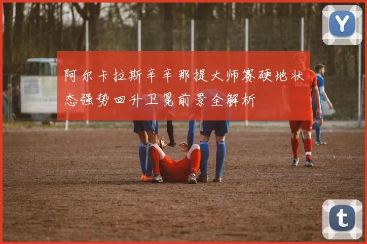 阿尔卡拉斯辛辛那提大师赛硬地状态强势回升卫冕前景全解析