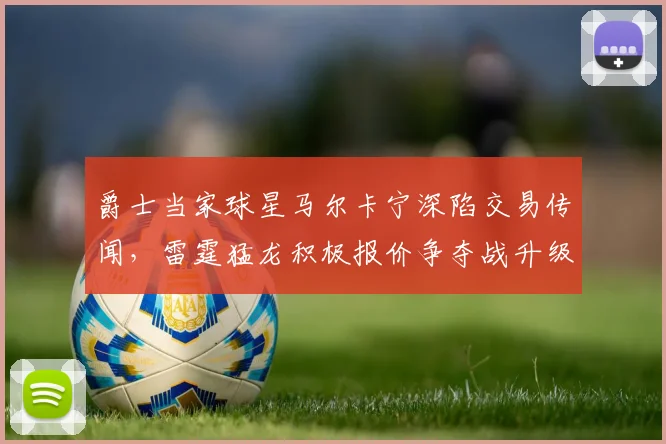 爵士当家球星马尔卡宁深陷交易传闻，雷霆猛龙积极报价争夺战升级