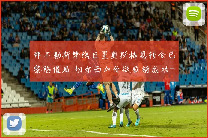 那不勒斯锋线巨星奥斯梅恩转会巴黎陷僵局 切尔西加价欲截胡成功