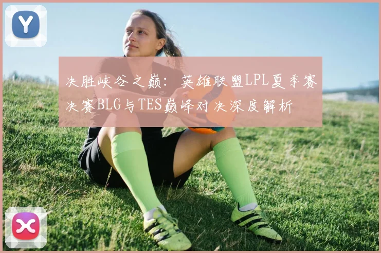 决胜峡谷之巅：英雄联盟LPL夏季赛决赛BLG与TES巅峰对决深度解析