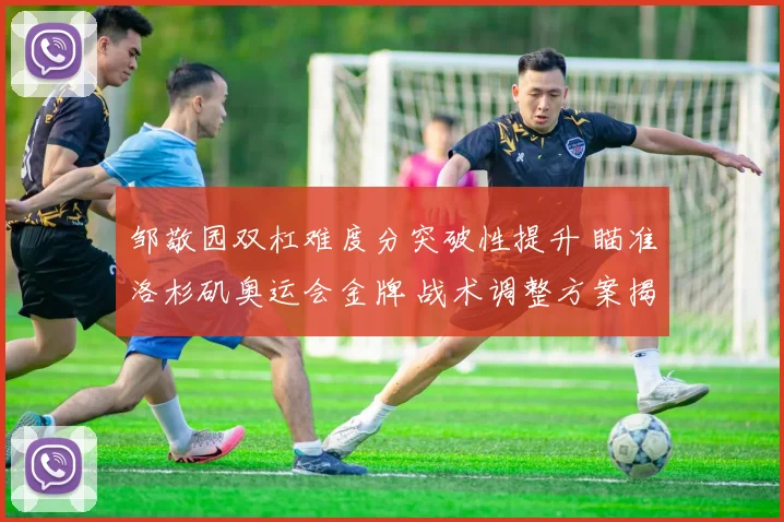 邹敬园双杠难度分突破性提升 瞄准洛杉矶奥运会金牌 战术调整方案揭秘