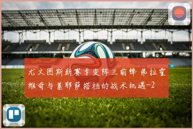 尤文图斯新赛季变阵三前锋 弗拉霍维奇与基耶萨搭档的战术机遇