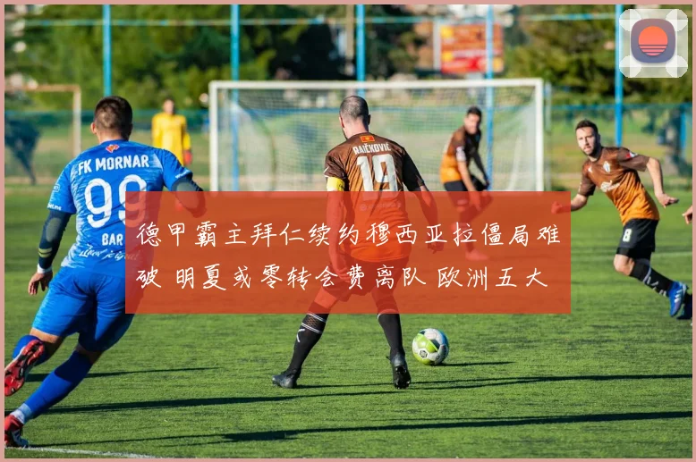 德甲霸主拜仁续约穆西亚拉僵局难破 明夏或零转会费离队 欧洲五大豪门已列队疯抢 转会地震一触即发