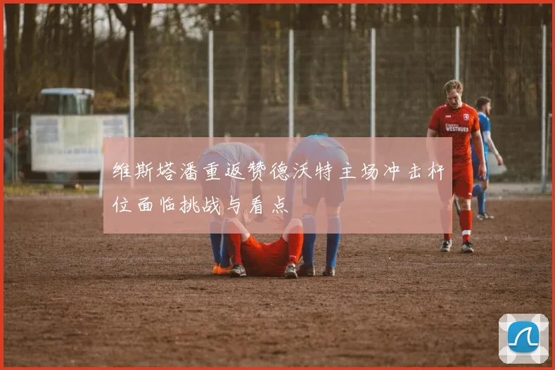 维斯塔潘重返赞德沃特主场冲击杆位面临挑战与看点