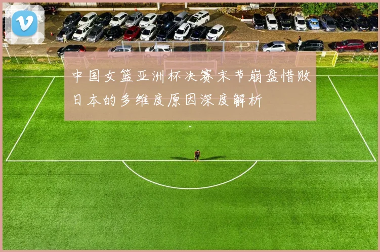 中国女篮亚洲杯决赛末节崩盘惜败日本的多维度原因深度解析