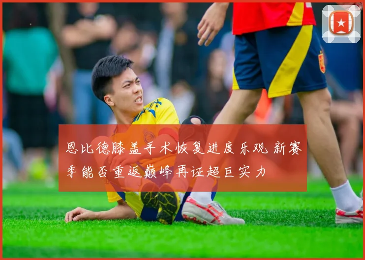 恩比德膝盖手术恢复进度乐观 新赛季能否重返巅峰再证超巨实力
