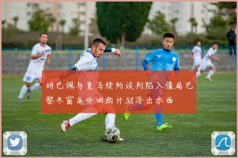 姆巴佩与皇马续约谈判陷入僵局巴黎冬窗高价回购计划浮出水面