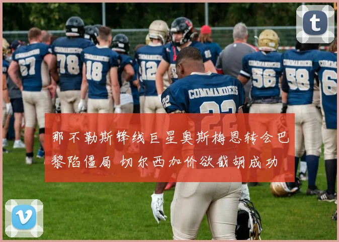 那不勒斯锋线巨星奥斯梅恩转会巴黎陷僵局 切尔西加价欲截胡成功