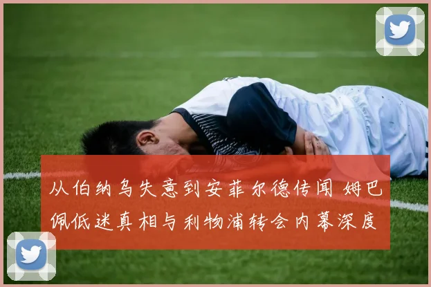 从伯纳乌失意到安菲尔德传闻 姆巴佩低迷真相与利物浦转会内幕深度解析