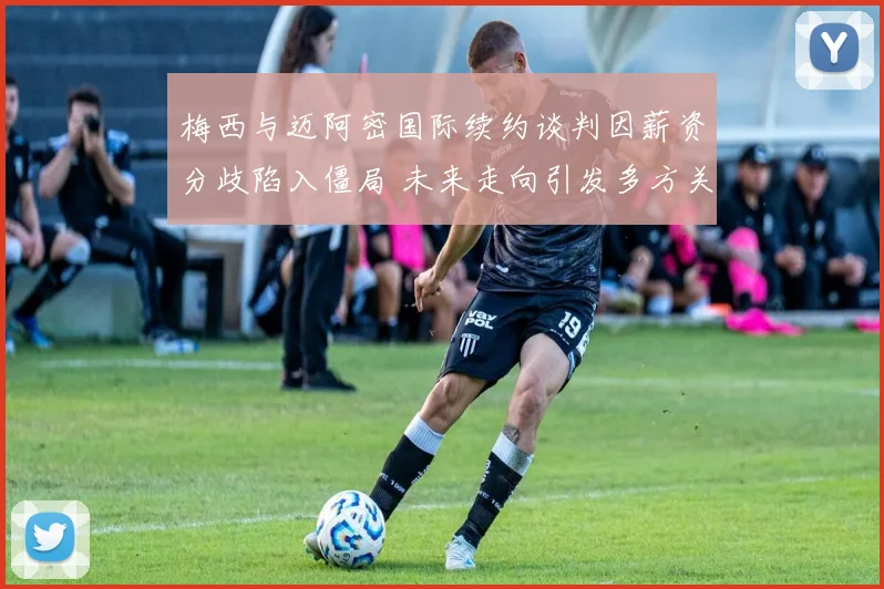 梅西与迈阿密国际续约谈判因薪资分歧陷入僵局 未来走向引发多方关注