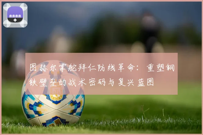 图赫尔掌舵拜仁防线革命：重塑钢铁壁垒的战术密码与复兴蓝图