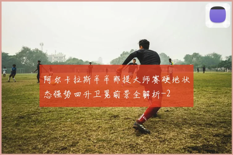 阿尔卡拉斯辛辛那提大师赛硬地状态强势回升卫冕前景全解析